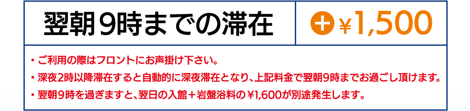 翌朝9時までの滞在 +\1,500 ・ご利用の際はフロントにお声掛け下さい。・深夜2時以降滞在すると自動的に深夜滞在となり、上記料金で翌朝9時までお過ごし頂けます。翌朝9時を過ぎますと、翌日の入館+岩盤浴料の\1,600円が別途発生します。